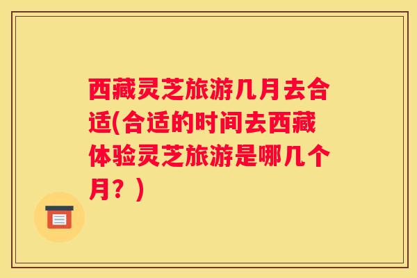 西藏灵芝旅游几月去合适(合适的时间去西藏体验灵芝旅游是哪几个月？)