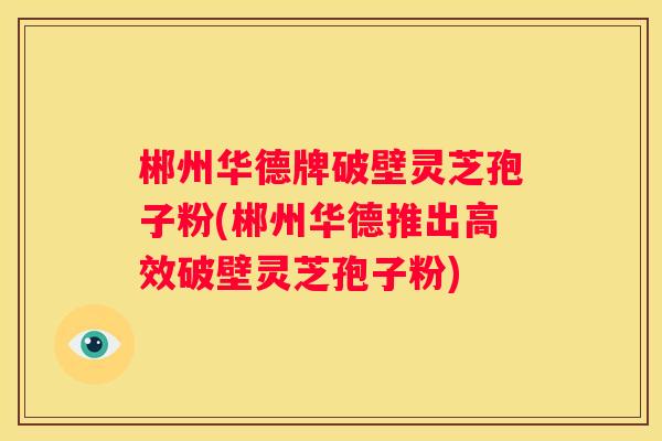 郴州华德牌破壁灵芝孢子粉(郴州华德推出高效破壁灵芝孢子粉)
