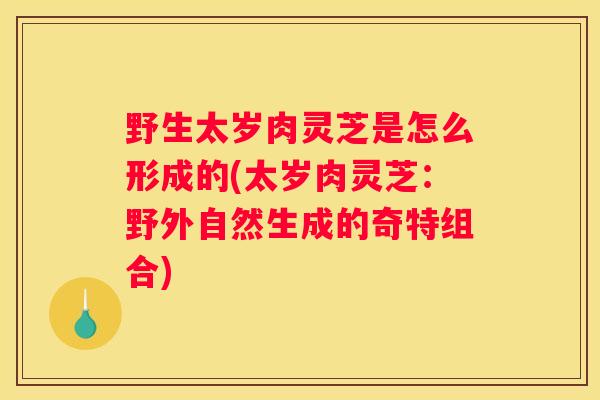 野生太岁肉灵芝是怎么形成的(太岁肉灵芝：野外自然生成的奇特组合)