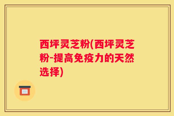 西坪灵芝粉(西坪灵芝粉-提高免疫力的天然选择) 西坪灵芝粉(西坪灵芝粉-提高免疫力的天然选择)