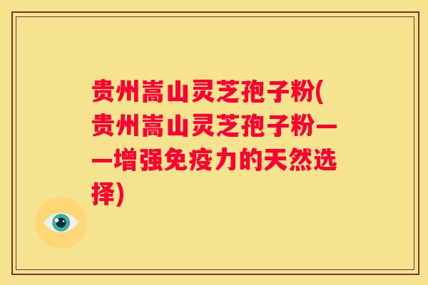 贵州嵩山灵芝孢子粉(贵州嵩山灵芝孢子粉——增强免疫力的天然选择)