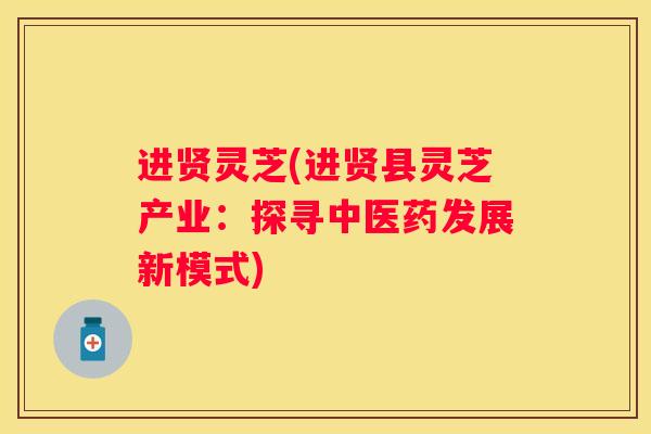 进贤灵芝(进贤县灵芝产业：探寻中医药发展新模式)