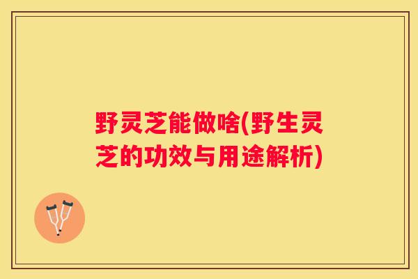 野灵芝能做啥(野生灵芝的功效与用途解析)