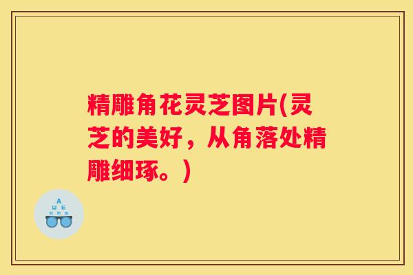 精雕角花灵芝图片(灵芝的美好，从角落处精雕细琢。)
