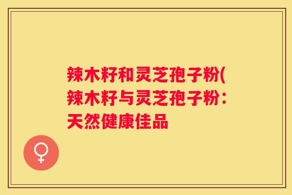 辣木籽和灵芝孢子粉(辣木籽与灵芝孢子粉：天然健康佳品