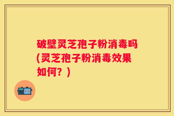 破壁灵芝孢子粉消毒吗(灵芝孢子粉消毒效果如何？)