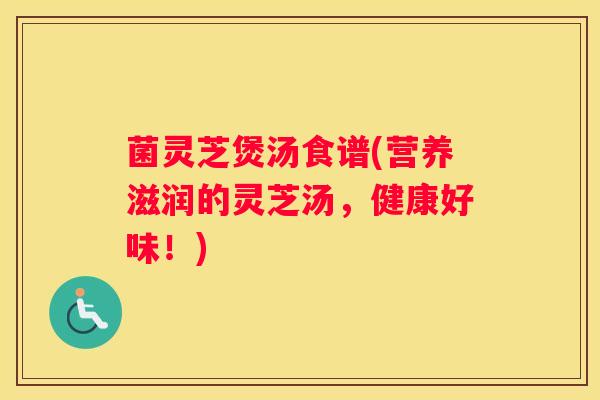 菌灵芝煲汤食谱(营养滋润的灵芝汤,健康好味!) 菌灵芝煲汤食谱(营养滋润的灵芝汤,健康好味!)