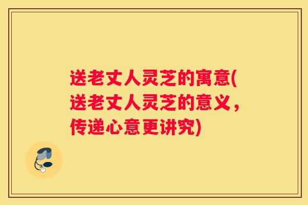 送老丈人灵芝的寓意(送老丈人灵芝的意义,传递心意更讲究) 送老丈人灵芝的寓意(送老丈人灵芝的意义,传递心意更讲究)