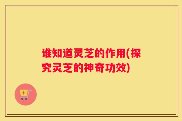 谁知道灵芝的作用(探究灵芝的神奇功效)