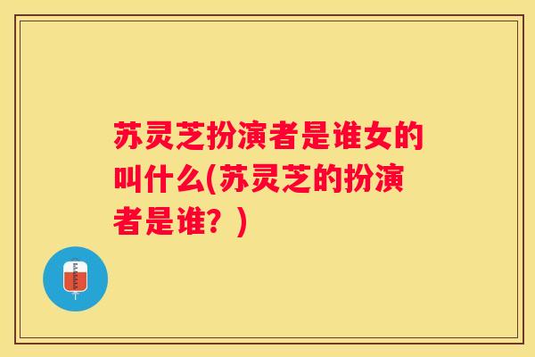 苏灵芝扮演者是谁女的叫什么(苏灵芝的扮演者是谁?) 苏灵芝扮演者是谁女的叫什么(苏灵芝的扮演者是谁?)