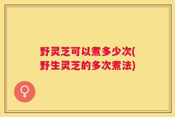 野灵芝可以煮多少次(野生灵芝的多次煮法) 野灵芝可以煮多少次(野生灵芝的多次煮法)