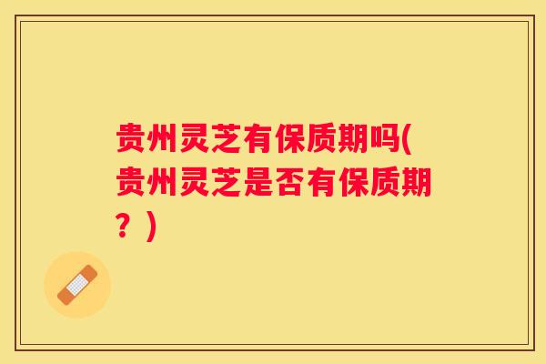 贵州灵芝有保质期吗(贵州灵芝是否有保质期？)