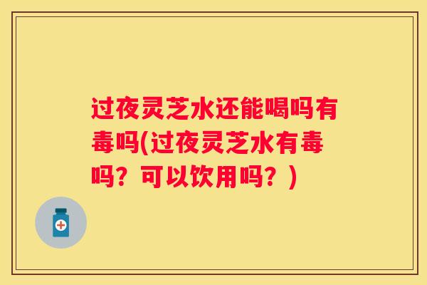 过夜灵芝水还能喝吗有毒吗(过夜灵芝水有毒吗?可以饮用吗?) 过夜灵芝水还能喝吗有毒吗(过夜灵芝水有毒吗?可以饮用吗?)