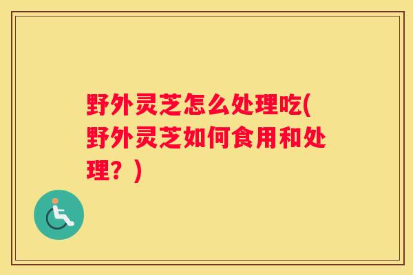 野外灵芝怎么处理吃(野外灵芝如何食用和处理？)