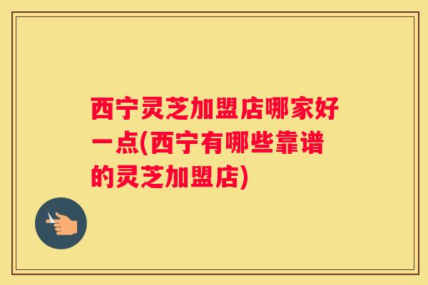 西宁灵芝加盟店哪家好一点(西宁有哪些靠谱的灵芝加盟店)