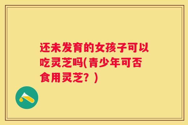 还未发育的女孩子可以吃灵芝吗(青少年可否食用灵芝？)