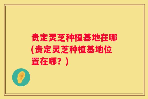 贵定灵芝种植基地在哪(贵定灵芝种植基地位置在哪？)