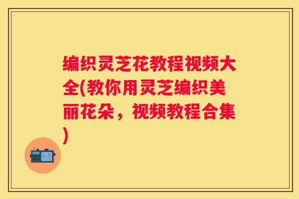 编织灵芝花教程视频大全(教你用灵芝编织美丽花朵，视频教程合集)