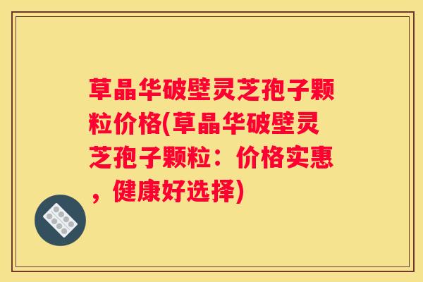 草晶华破壁灵芝孢子颗粒价格(草晶华破壁灵芝孢子颗粒：价格实惠，健康好选择)