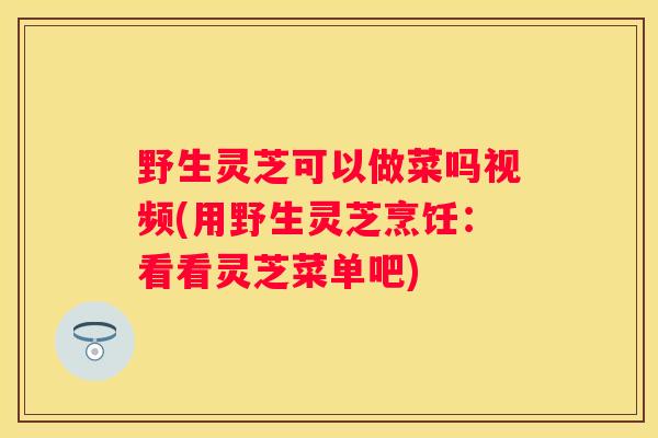 野生灵芝可以做菜吗视频(用野生灵芝烹饪：看看灵芝菜单吧)