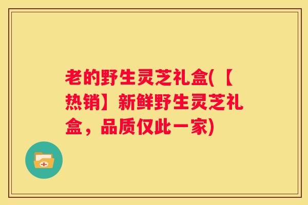 老的野生灵芝礼盒(【热销】新鲜野生灵芝礼盒，品质仅此一家)