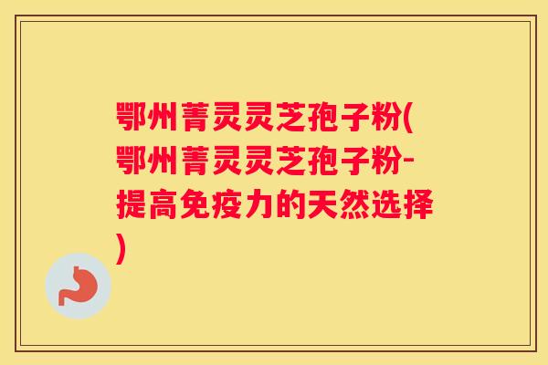 鄂州菁灵灵芝孢子粉(鄂州菁灵灵芝孢子粉-提高免疫力的天然选择) 鄂州菁灵灵芝孢子粉(鄂州菁灵灵芝孢子粉-提高免疫力的天然选择)