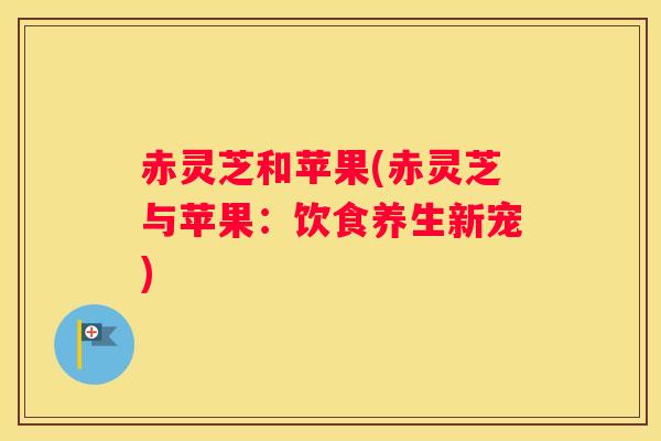 赤灵芝和苹果(赤灵芝与苹果:饮食养生新宠) 赤灵芝和苹果(赤灵芝与苹果:饮食养生新宠)