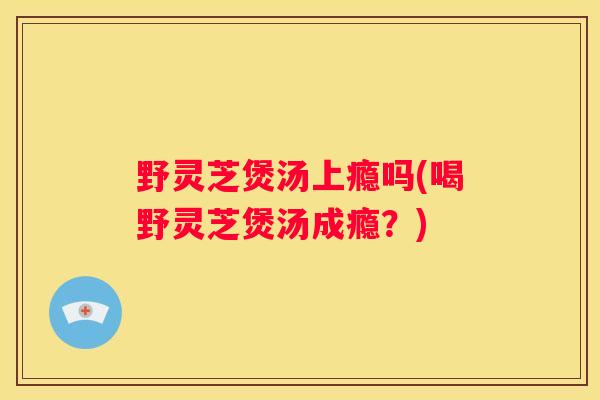 野灵芝煲汤上瘾吗(喝野灵芝煲汤成瘾？)