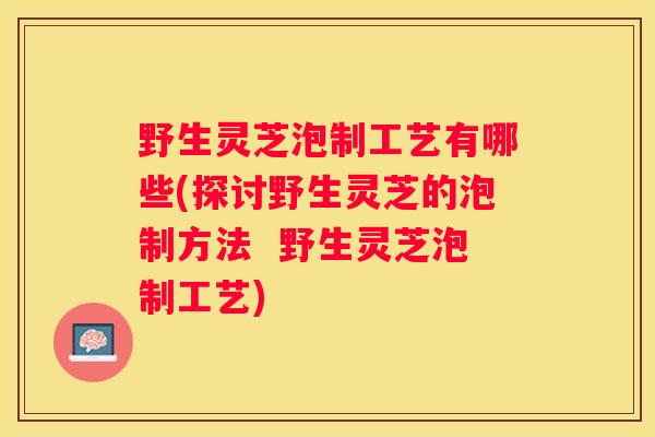 野生灵芝泡制工艺有哪些(探讨野生灵芝的泡制方法 野生灵芝泡制工艺) 野生灵芝泡制工艺有哪些(探讨野生灵芝的泡制方法 野生灵芝泡制工艺)
