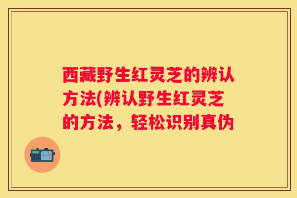 西藏野生红灵芝的辨认方法(辨认野生红灵芝的方法，轻松识别真伪