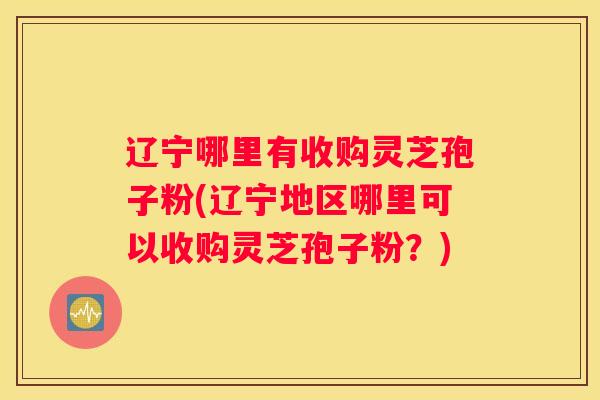 辽宁哪里有收购灵芝孢子粉(辽宁地区哪里可以收购灵芝孢子粉？)