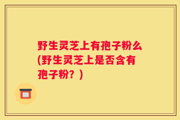 野生灵芝上有孢子粉么(野生灵芝上是否含有孢子粉？)