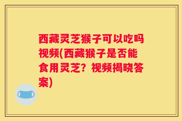 西藏灵芝猴子可以吃吗视频(西藏猴子是否能食用灵芝？视频揭晓答案)