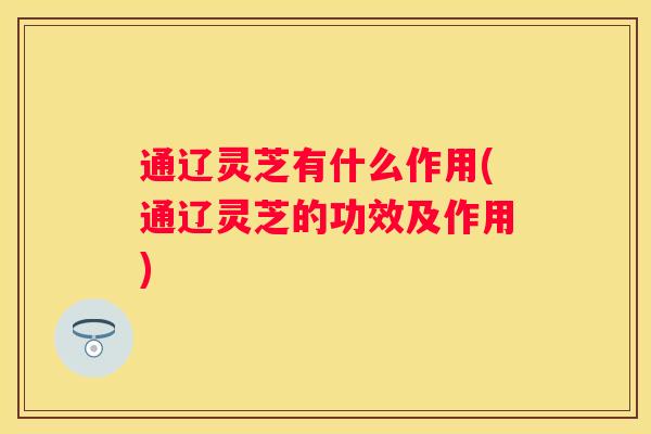 通辽灵芝有什么作用(通辽灵芝的功效及作用)