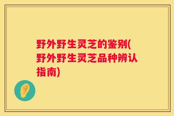 野外野生灵芝的鉴别(野外野生灵芝品种辨认指南) 野外野生灵芝的鉴别(野外野生灵芝品种辨认指南)