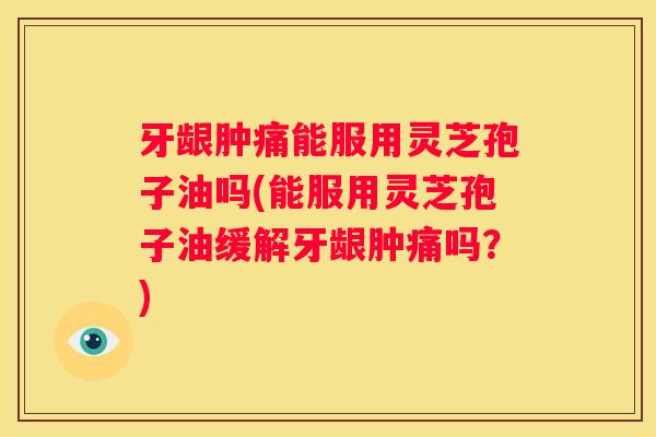 牙龈肿痛能服用灵芝孢子油吗(能服用灵芝孢子油缓解牙龈肿痛吗？)