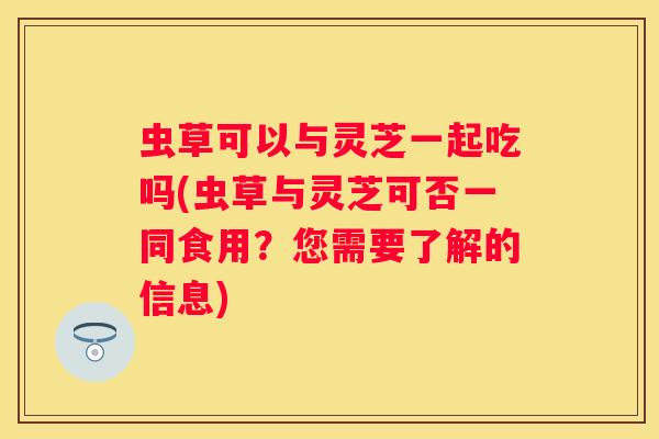 虫草可以与灵芝一起吃吗(虫草与灵芝可否一同食用？您需要了解的信息)