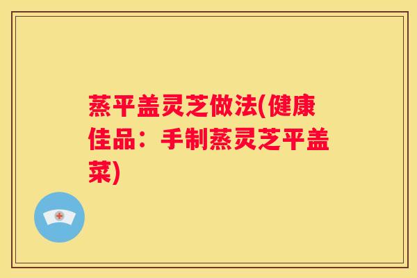 蒸平盖灵芝做法(健康佳品：手制蒸灵芝平盖菜)