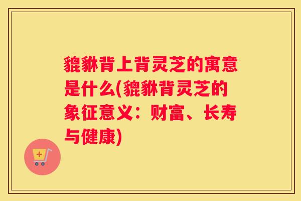 貔貅背上背灵芝的寓意是什么(貔貅背灵芝的象征意义：财富、长寿与健康)