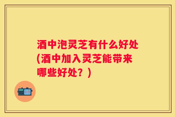 酒中泡灵芝有什么好处(酒中加入灵芝能带来哪些好处？)