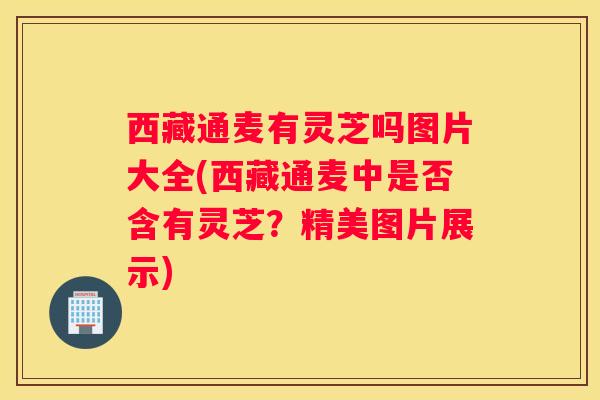 西藏通麦有灵芝吗图片大全(西藏通麦中是否含有灵芝？精美图片展示)