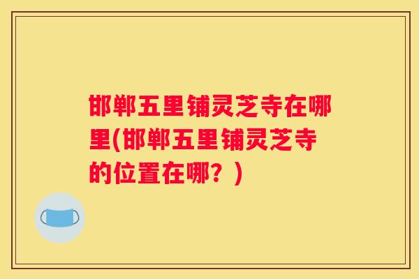 邯郸五里铺灵芝寺在哪里(邯郸五里铺灵芝寺的位置在哪?) 邯郸五里铺灵芝寺在哪里(邯郸五里铺灵芝寺的位置在哪?)