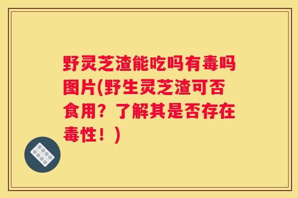 野灵芝渣能吃吗有毒吗图片(野生灵芝渣可否食用?了解其是否存在毒性!) 野灵芝渣能吃吗有毒吗图片(野生灵芝渣可否食用?了解其是否存在毒性!)