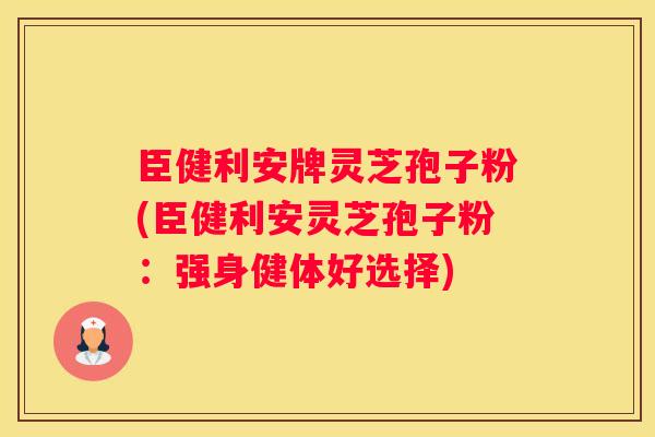 臣健利安牌灵芝孢子粉(臣健利安灵芝孢子粉：强身健体好选择)