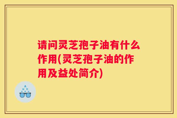 请问灵芝孢子油有什么作用(灵芝孢子油的作用及益处简介)
