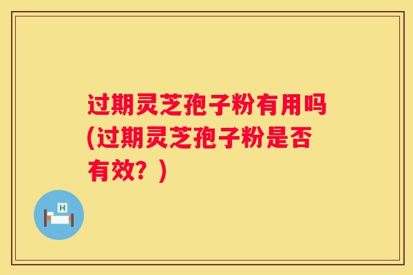 过期灵芝孢子粉有用吗(过期灵芝孢子粉是否有效？)