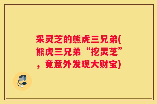 采灵芝的熊虎三兄弟(熊虎三兄弟“挖灵芝”，竟意外发现大财宝)