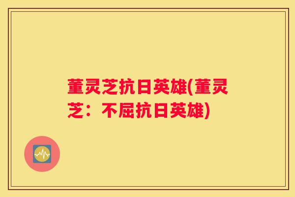 董灵芝抗日英雄(董灵芝：不屈抗日英雄)