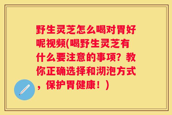 野生灵芝怎么喝对胃好呢视频(喝野生灵芝有什么要注意的事项？教你正确选择和沏泡方式，保护胃健康！)