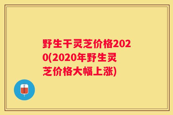 野生干灵芝价格2020(2020年野生灵芝价格大幅上涨)